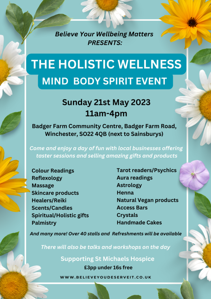 Holistic Wellness Event

Believe Your Wellbeing Matters presents THE HOLISTIC WELLNESS MIND BODY SPIRIT EVENT

Sunday 21st May 2023 11am to 4pm

Badger Farm Community Centre, Badger Farm Road, Winchester, SO22 4QB (next to Sainsburys)

Come and enjoy a day of fun with local businesses offering taster sessions and selling amazing gifts and products.

Colour Readings
Reflexology
Massage
Skincare products
Healers/Reiki
Scents/Candle
Spiritual/Holistic gifts
Palmistry
Tarot readers/Psychics
Aura readings
Astrology
Henna
Natural Vegan products
Access Bars
Crystals
Handmake Cakes

And many more! Over 40 stalls and Refreshments will be available

There will also be talks and workshops on the day

Supporting St Michaels Hospice

£3pp under 16s free

www.believeyoudeserveit.co.uk