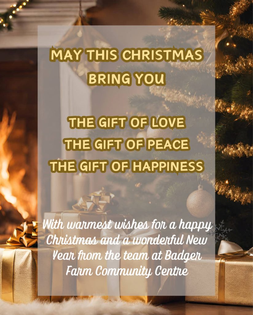 



Christmas Greetings 2023

May this Christmas bring you

The gift of love
The gift of peace
The gift of happiness

With warmest wishes for a happy Christmas and a wonderful New Year from the team at Badger Farm Community Centre