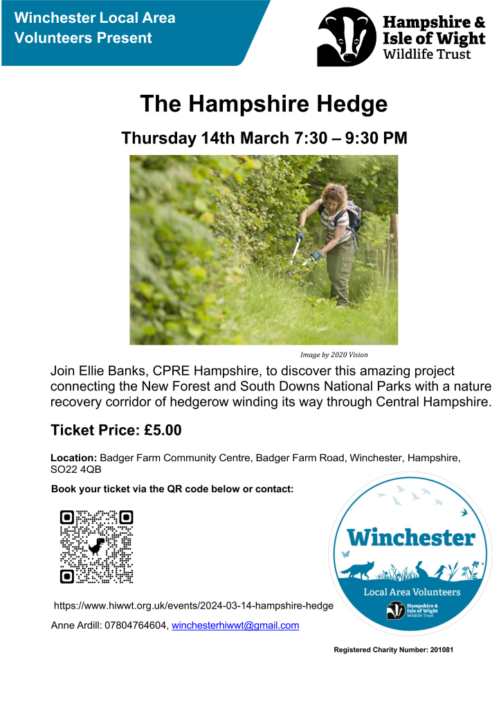 HIWWT Winchester Local Area Volunteers Present The Hampshire Hedge 
Thursday 14th March 7:30 – 9:30 PM
Join Ellie Banks, CPRE Hampshire, to discover this amazing project connecting the New Forest and South Downs National Parks with a nature recovery corridor of hedgerow winding its way through Central Hampshire.
Ticket Price: £5.00
Location: Badger Farm Community Centre, Badger Farm Road, Winchester, Hampshire, SO22 4QB
Contact: Anne Ardill: 07804764604, winchesterhiwwt@gmail.com