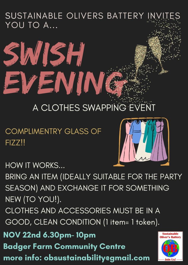 SUSTAINABLE OLIVERS BATTERY INVITES YOU TO A... SWISH EVENING 
A CLOTHES SWAPPING EVENT
COMPLIMENTARY GLASS OF FIZZ!!
HOW IT WORKS... BRING AN ITEM (IDEALLY SUITABLE FOR THE PARTY SEASON) AND EXCHANGE IT FOR SOMETHING NEW (TO YOU!). 
CLOTHES AND ACCESSORIES MUST BE IN A GOOD, CLEAN CONDITION (1 item = 1 token).
NOV 22nd 6.30pm-10pm Badger Farm Community Centre.
More info: obsustainability@gmail.com
